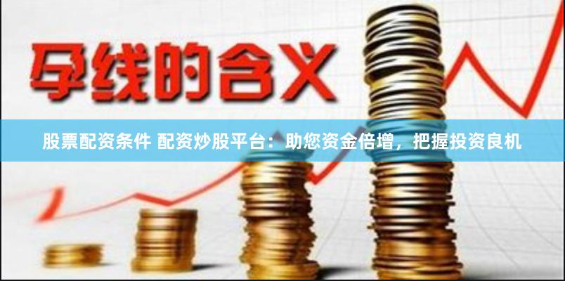 股票配资条件 配资炒股平台：助您资金倍增，把握投资良机