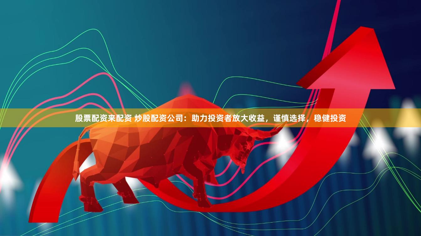 股票配资来配资 炒股配资公司：助力投资者放大收益，谨慎选择，稳健投资