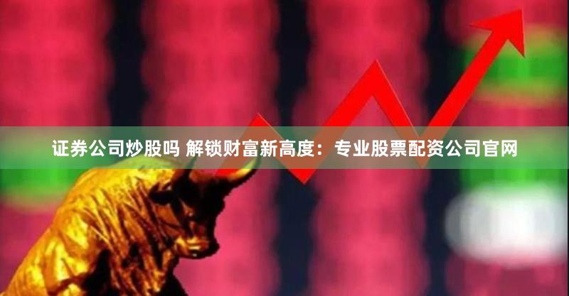 证券公司炒股吗 解锁财富新高度：专业股票配资公司官网