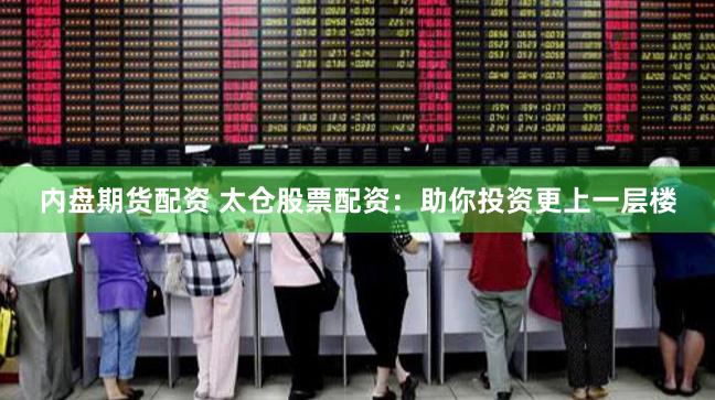 内盘期货配资 太仓股票配资：助你投资更上一层楼